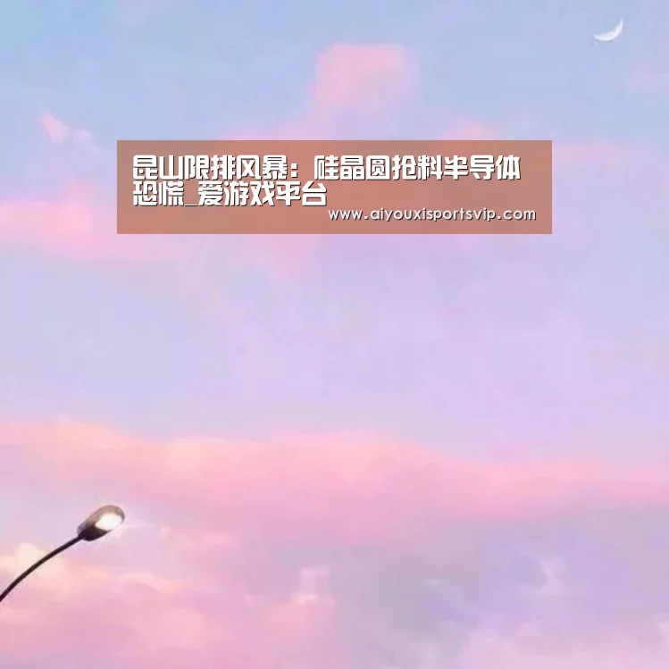 昆山限排风暴:硅晶圆抢料半导体恐慌_爱游戏平台(图2) 爱游戏电竞